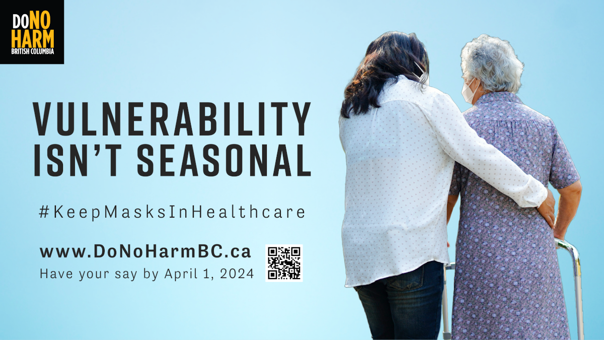 Two adults in N95 masks against a light blue background, one with long dark hair, assisting an elder with white hair using a walker. Black text reads, Vulnerability Isn’t Seasonal. #KeepMasksInHealthcare. Have your say by April 1, 2024. www.DoNoHarmBC.ca