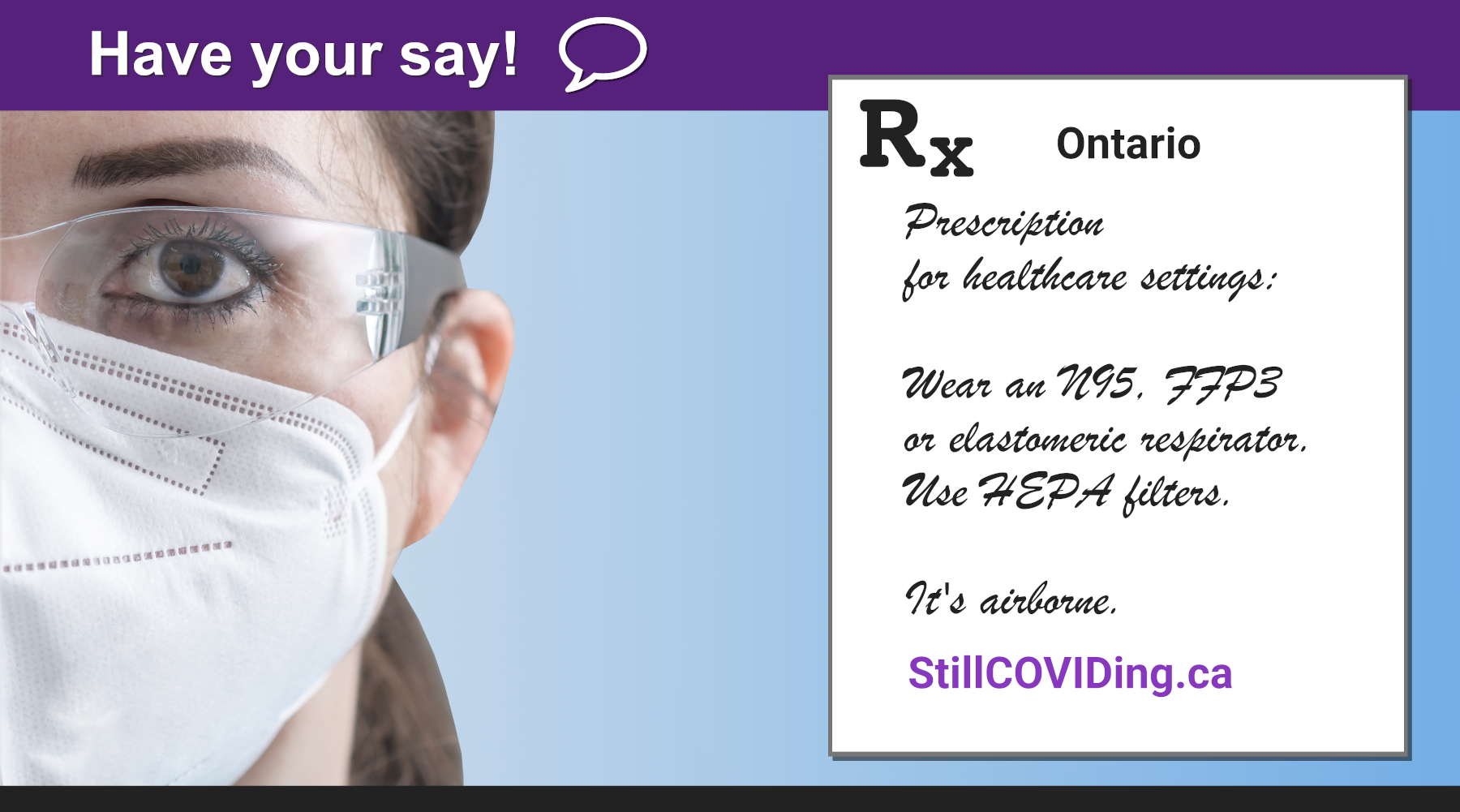 Image description: Photo of a healthcare worker with long brown hair, who is wearing a white respirator and glasses. To the right, there is some black text reading: Rx Prescription for healthcare settings: Wear an N95, FFP3 or elastomeric respirator. Use HEPA filters. It’s airborne. StillCOVIDing.ca