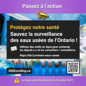 Photo de quelques tubes à essai et de l’équipement dans un laboratoire, avec texte : Passez à l’action. Protégez notre santé. Sauvez la surveillance des eaux usées de l’Ontario ! Utilisez des outils en ligne pour contacter les député.e.s et les conseillers / conseillères. https://bit.ly/ontario-eaux-usees. StillCoviding.ca. Le financement se termine le 31 juillet 2024.